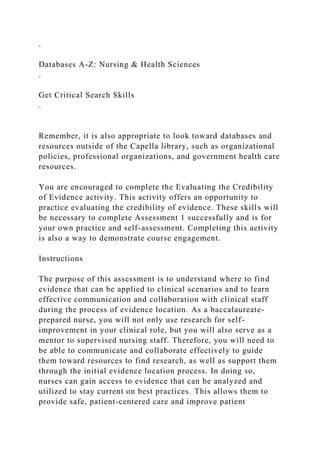 .
Databases A-Z: Nursing & Health Sciences
.
Get Critical Search Skills
.
Remember, it is also appropriate to look toward databases and
resources outside of the Capella library, such as organizational
policies, professional organizations, and government health care
resources.
You are encouraged to complete the Evaluating the Credibility
of Evidence activity. This activity offers an opportunity to
practice evaluating the credibility of evidence. These skills will
be necessary to complete Assessment 1 successfully and is for
your own practice and self-assessment. Completing this activity
is also a way to demonstrate course engagement.
Instructions
The purpose of this assessment is to understand where to find
evidence that can be applied to clinical scenarios and to learn
effective communication and collaboration with clinical staff
during the process of evidence location. As a baccalaureate-
prepared nurse, you will not only use research for self-
improvement in your clinical role, but you will also serve as a
mentor to supervised nursing staff. Therefore, you will need to
be able to communicate and collaborate effectively to guide
them toward resources to find research, as well as support them
through the initial evidence location process. In doing so,
nurses can gain access to evidence that can be analyzed and
utilized to stay current on best practices. This allows them to
provide safe, patient-centered care and improve patient
 