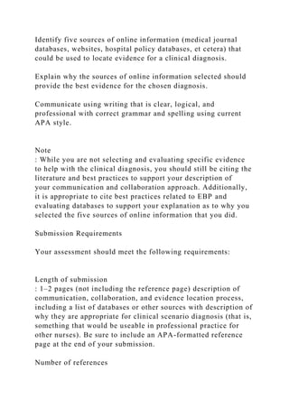 Identify five sources of online information (medical journal
databases, websites, hospital policy databases, et cetera) that
could be used to locate evidence for a clinical diagnosis.
Explain why the sources of online information selected should
provide the best evidence for the chosen diagnosis.
Communicate using writing that is clear, logical, and
professional with correct grammar and spelling using current
APA style.
Note
: While you are not selecting and evaluating specific evidence
to help with the clinical diagnosis, you should still be citing the
literature and best practices to support your description of
your communication and collaboration approach. Additionally,
it is appropriate to cite best practices related to EBP and
evaluating databases to support your explanation as to why you
selected the five sources of online information that you did.
Submission Requirements
Your assessment should meet the following requirements:
Length of submission
: 1–2 pages (not including the reference page) description of
communication, collaboration, and evidence location process,
including a list of databases or other sources with description of
why they are appropriate for clinical scenario diagnosis (that is,
something that would be useable in professional practice for
other nurses). Be sure to include an APA-formatted reference
page at the end of your submission.
Number of references
 