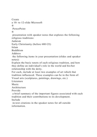Create
a 10- to 12-slide Microsoft
®
PowerPoint
®
presentation with speaker notes that explores the following
religious traditions:
Judaism
Early Christianity (before 600 CE)
Islam
Buddhism
Address
the following items in your presentation (slides and speaker
notes):
Explain the basic tenets of each religious tradition, and how
they define an individual's role in the world and his/her
relationship with the deity.
For each, include at least two examples of art which that
tradition influenced. These examples can be in the form of:
Visual arts (sculptures, paintings, drawings, etc.)
Literature
Music
Architecture
Provide
a brief summary of the important figures associated with each
tradition and their contributions to its development.
Include
in-text citations in the speaker notes for all outside
information.
 
