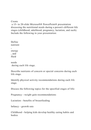 Create
a 15- to 20-slide Microsoft® PowerPoint® presentation
discussing the nutritional needs during a person's different life
stages (childhood, adulthood, pregnancy, lactation, and such).
Include the following in your presentation:
Define
nutrient
,
energy
, and
fluid
needs
during each life stage.
Describe nutrients of concern or special concerns during each
life stage.
Identify physical activity recommendations during each life
stage.
Discuss the following topics for the specified stages of life:
Pregnancy - weight gain recommendations
Lactation - benefits of breastfeeding
Infancy - growth rate
Childhood - helping kids develop healthy eating habits and
bodies
 