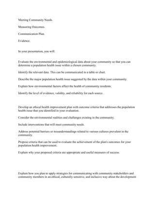 Meeting Community Needs.
Measuring Outcomes.
Communication Plan.
Evidence.
In your presentation, you will:
Evaluate the environmental and epidemiological data about your community so that you can
determine a population health issue within a chosen community.
Identify the relevant data. This can be communicated in a table or chart.
Describe the major population health issue suggested by the data within your community.
Explain how environmental factors affect the health of community residents.
Identify the level of evidence, validity, and reliability for each source.
Develop an ethical health improvement plan with outcome criteria that addresses the population
health issue that you identified in your evaluation.
Consider the environmental realities and challenges existing in the community.
Include interventions that will meet community needs.
Address potential barriers or misunderstandings related to various cultures prevalent in the
community.
Propose criteria that can be used to evaluate the achievement of the plan's outcomes for your
population health improvement.
Explain why your proposed criteria are appropriate and useful measures of success.
Explain how you plan to apply strategies for communicating with community stakeholders and
community members in an ethical, culturally sensitive, and inclusive way about the development
 