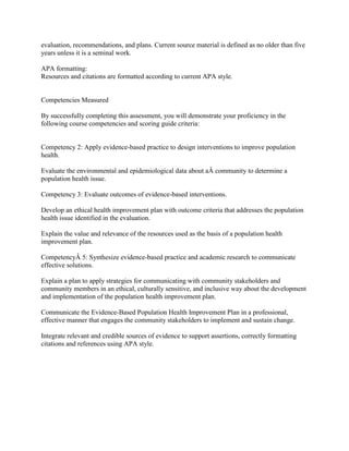 evaluation, recommendations, and plans. Current source material is defined as no older than five
years unless it is a seminal work.
APA formatting:
Resources and citations are formatted according to current APA style.
Competencies Measured
By successfully completing this assessment, you will demonstrate your proficiency in the
following course competencies and scoring guide criteria:
Competency 2: Apply evidence-based practice to design interventions to improve population
health.
Evaluate the environmental and epidemiological data about aÂ community to determine a
population health issue.
Competency 3: Evaluate outcomes of evidence-based interventions.
Develop an ethical health improvement plan with outcome criteria that addresses the population
health issue identified in the evaluation.
Explain the value and relevance of the resources used as the basis of a population health
improvement plan.
CompetencyÂ 5: Synthesize evidence-based practice and academic research to communicate
effective solutions.
Explain a plan to apply strategies for communicating with community stakeholders and
community members in an ethical, culturally sensitive, and inclusive way about the development
and implementation of the population health improvement plan.
Communicate the Evidence-Based Population Health Improvement Plan in a professional,
effective manner that engages the community stakeholders to implement and sustain change.
Integrate relevant and credible sources of evidence to support assertions, correctly formatting
citations and references using APA style.
 