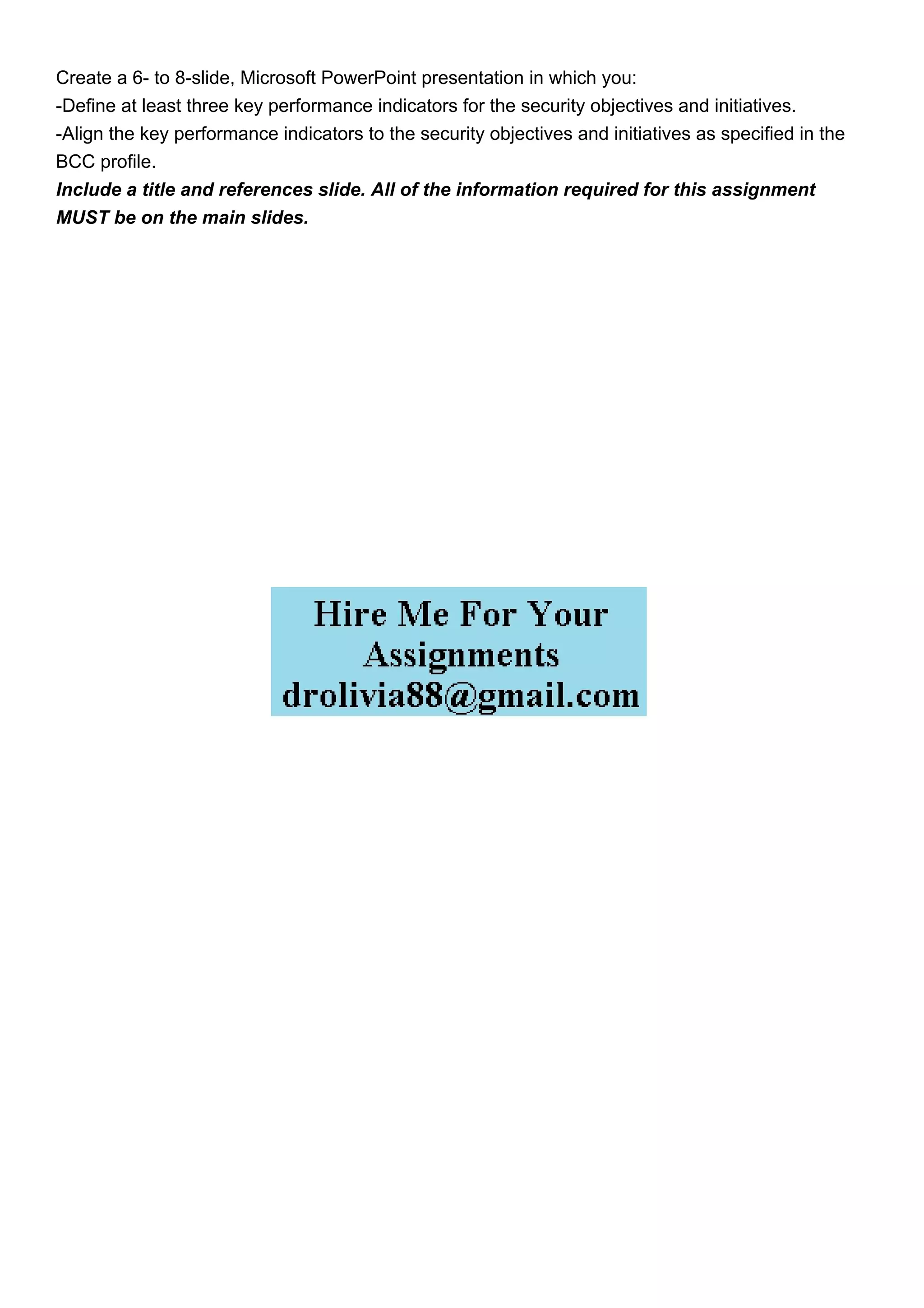 Create a 6- to 8-slide, Microsoft PowerPoint presentation in which you:
-Define at least three key performance indicators for the security objectives and initiatives.
-Align the key performance indicators to the security objectives and initiatives as specified in the
BCC profile.
Include a title and references slide. All of the information required for this assignment
MUST be on the main slides.