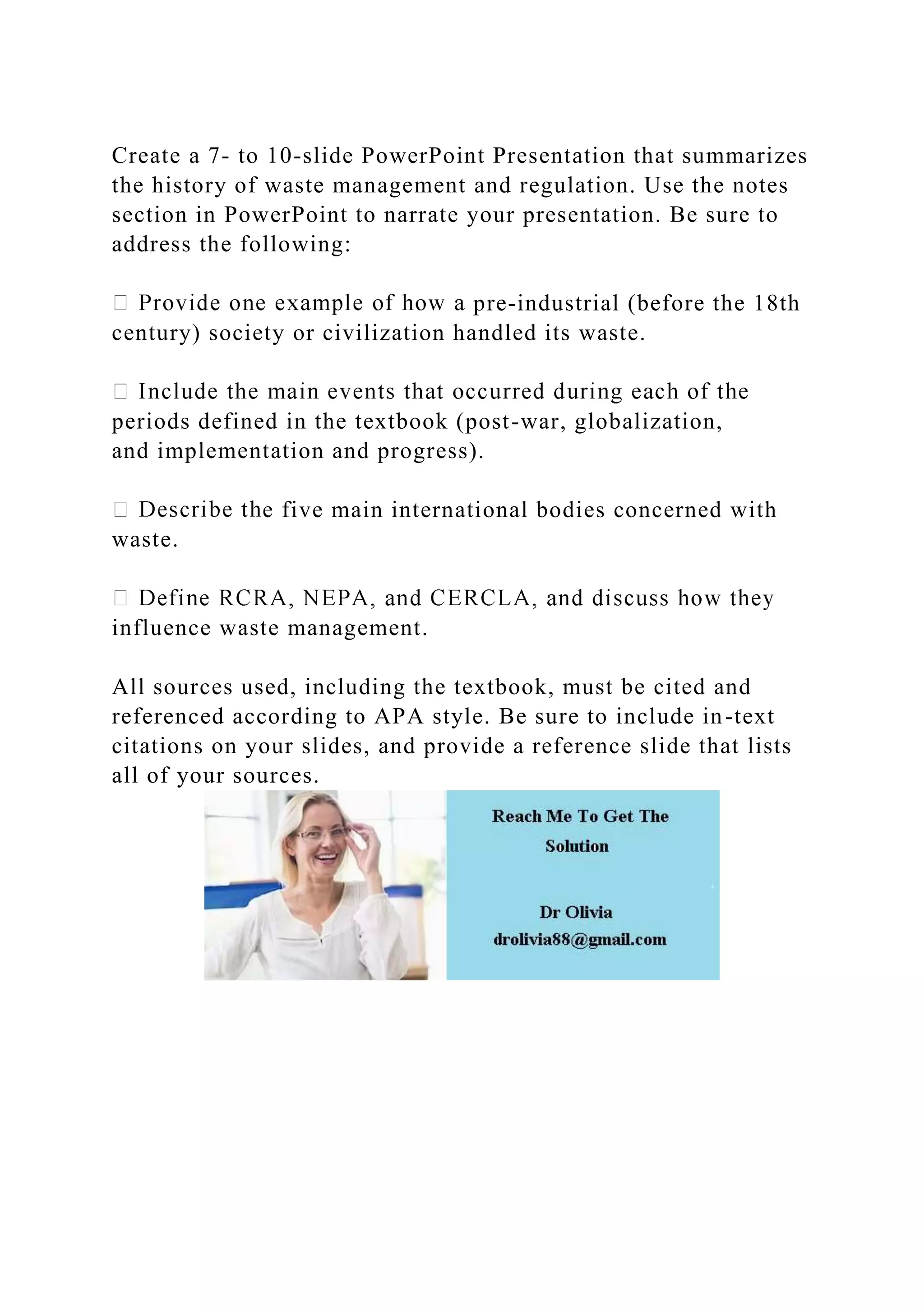 Create a 7- to 10-slide PowerPoint Presentation that summarizes
the history of waste management and regulation. Use the notes
section in PowerPoint to narrate your presentation. Be sure to
address the following:
pre-industrial (before the 18th
century) society or civilization handled its waste.
periods defined in the textbook (post-war, globalization,
and implementation and progress).
e five main international bodies concerned with
waste.
influence waste management.
All sources used, including the textbook, must be cited and
referenced according to APA style. Be sure to include in-text
citations on your slides, and provide a reference slide that lists
all of your sources.