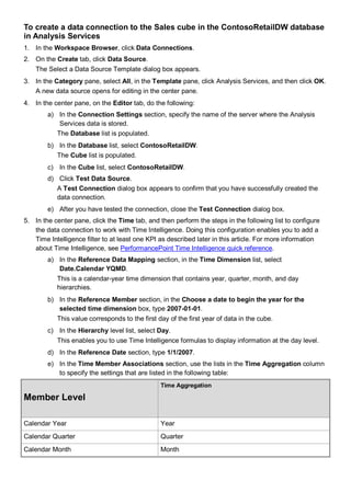 To create a data connection to the Sales cube in the ContosoRetailDW database
in Analysis Services
1. In the Workspace Browser, click Data Connections.
2. On the Create tab, click Data Source.
The Select a Data Source Template dialog box appears.
3. In the Category pane, select All, in the Template pane, click Analysis Services, and then click OK.
A new data source opens for editing in the center pane.
4. In the center pane, on the Editor tab, do the following:
a) In the Connection Settings section, specify the name of the server where the Analysis
Services data is stored.
The Database list is populated.
b) In the Database list, select ContosoRetailDW.
The Cube list is populated.
c) In the Cube list, select ContosoRetailDW.
d) Click Test Data Source.
A Test Connection dialog box appears to confirm that you have successfully created the
data connection.
e) After you have tested the connection, close the Test Connection dialog box.
5. In the center pane, click the Time tab, and then perform the steps in the following list to configure
the data connection to work with Time Intelligence. Doing this configuration enables you to add a
Time Intelligence filter to at least one KPI as described later in this article. For more information
about Time Intelligence, see PerformancePoint Time Intelligence quick reference.
a) In the Reference Data Mapping section, in the Time Dimension list, select
Date.Calendar YQMD.
This is a calendar-year time dimension that contains year, quarter, month, and day
hierarchies.
b) In the Reference Member section, in the Choose a date to begin the year for the
selected time dimension box, type 2007-01-01.
This value corresponds to the first day of the first year of data in the cube.
c) In the Hierarchy level list, select Day.
This enables you to use Time Intelligence formulas to display information at the day level.
d) In the Reference Date section, type 1/1/2007.
e) In the Time Member Associations section, use the lists in the Time Aggregation column
to specify the settings that are listed in the following table:
Member Level
Time Aggregation
Calendar Year Year
Calendar Quarter Quarter
Calendar Month Month
 