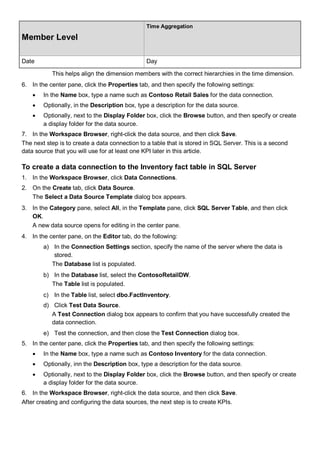 Member Level
Time Aggregation
Date Day
This helps align the dimension members with the correct hierarchies in the time dimension.
6. In the center pane, click the Properties tab, and then specify the following settings:
• In the Name box, type a name such as Contoso Retail Sales for the data connection.
• Optionally, in the Description box, type a description for the data source.
• Optionally, next to the Display Folder box, click the Browse button, and then specify or create
a display folder for the data source.
7. In the Workspace Browser, right-click the data source, and then click Save.
The next step is to create a data connection to a table that is stored in SQL Server. This is a second
data source that you will use for at least one KPI later in this article.
To create a data connection to the Inventory fact table in SQL Server
1. In the Workspace Browser, click Data Connections.
2. On the Create tab, click Data Source.
The Select a Data Source Template dialog box appears.
3. In the Category pane, select All, in the Template pane, click SQL Server Table, and then click
OK.
A new data source opens for editing in the center pane.
4. In the center pane, on the Editor tab, do the following:
a) In the Connection Settings section, specify the name of the server where the data is
stored.
The Database list is populated.
b) In the Database list, select the ContosoRetailDW.
The Table list is populated.
c) In the Table list, select dbo.FactInventory.
d) Click Test Data Source.
A Test Connection dialog box appears to confirm that you have successfully created the
data connection.
e) Test the connection, and then close the Test Connection dialog box.
5. In the center pane, click the Properties tab, and then specify the following settings:
• In the Name box, type a name such as Contoso Inventory for the data connection.
• Optionally, inn the Description box, type a description for the data source.
• Optionally, next to the Display Folder box, click the Browse button, and then specify or create
a display folder for the data source.
6. In the Workspace Browser, right-click the data source, and then click Save.
After creating and configuring the data sources, the next step is to create KPIs.
 