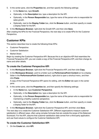 5. In the center pane, click the Properties tab, and then specify the following settings:
• In the Name box, type Growth.
• Optionally, in the Description box, type a description for the KPI.
• Optionally, in the Person Responsible box, type the name of the person who is responsible for
sales growth.
• Optionally, next to the Display Folder box, click the Browse button, and then specify or create
a display folder for the KPI.
6. In the Workspace Browser, right-click the Growth KPI, and then click Save.
After creating the KPIs for the Financial Perspective, the next step is to create KPIs for the Customer
Perspective.
Customer KPIs
This section describes how to create the following three KPIs:
• Customer Perspective
• Customer Satisfaction
• Market Share
Begin by creating the Customer Perspective KPI. Because this is an objective KPI that resembles the
Financial Perspective KPI, you can create a copy of the Financial Perspective KPI, and then change its
name and other details.
To create the Customer Perspective KPI
1. In the Workspace Browser, right-click the Financial Perspective KPI, and then click Copy.
2. In the Workspace Browser, point to a folder such as PerformancePoint Content (or to a display
folder in the PerformancePoint Content section), right-click to open a shortcut menu, and then
click Paste.
A copy of the Financial Perspective KPI opens for editing, with the Editor tab open in the center
pane.
3. In the center pane, click the Properties tab, and then specify the following settings:
• In the Name box, type Customer Perspective.
• Optionally, in the Description box, type a description for the KPI.
• Optionally, in the Person Responsible box, type the name of the person who is responsible for
maintaining a healthy customer perspective.
• Optionally, next to the Display Folder box, click the Browse button, and then specify or create
a display folder for the KPI.
4. In the Workspace Browser, right-click the Customer Perspective KPI, and then click Save.
The next step is to create the Customer Satisfaction KPI. Different organizations measure customer
satisfaction in different ways, often using complex formulas that are outside the scope of the Balanced
Scorecard. For this KPI, assume that customer satisfaction data comes from a third-party application,
and use fixed values to configure the Customer Satisfaction KPI.
To create the Customer Satisfaction KPI
1. On the Create tab, click KPI.
 