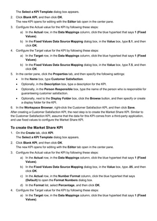 The Select a KPI Template dialog box appears.
2. Click Blank KPI, and then click OK.
The new KPI opens for editing with the Editor tab open in the center pane.
3. Configure the Actual value for the KPI by following these steps:
a) In the Actual row, in the Data Mappings column, click the blue hypertext that says 1 (Fixed
Values).
b) In the Fixed Values Data Source Mapping dialog box, in the Value box, type 8.1, and then
click OK.
4. Configure the Target value for the KPI by following these steps:
a) In the Target row, in the Data Mappings column, click the blue hypertext that says 1 (Fixed
Values).
b) In the Fixed Values Data Source Mapping dialog box, in the Value box, type 7.5, and then
click OK.
5. In the center pane, click the Properties tab, and then specify the following settings:
• In the Name box, type Customer Satisfaction.
• Optionally, in the Description box, type a description for the KPI.
• Optionally, in the Person Responsible box, type the name of the person who is responsible for
guaranteeing customer satisfaction.
• Optionally, next to the Display Folder box, click the Browse button, and then specify or create
a display folder for the KPI.
6. In the Workspace Browser, right-click the Customer Satisfaction KPI, and then click Save.
After creating a Customer Satisfaction KPI, the next step is to create the Market Share KPI. Similar to
the Customer Satisfaction KPI, assume that the data for this KPI comes from a third-party application,
and use fixed values to configure the Market Share KPI.
To create the Market Share KPI
1. On the Create tab, click KPI.
The Select a KPI Template dialog box appears.
2. Click Blank KPI, and then click OK.
The new KPI opens for editing with the Editor tab open in the center pane.
3. Configure the Actual value for the KPI by following these steps:
a) In the Actual row, in the Data Mappings column, click the blue hypertext that says 1 (Fixed
Values).
b) In the Fixed Values Data Source Mapping dialog box, in the Value box, type .05, and then
click OK.
c) In the Actual row, in the Number Format column, click the blue hypertext that says
(Default) to open the Format Numbers dialog box.
d) In the Format list, select Percentage, and then click OK.
4. Configure the Target value for the KPI by following these steps:
a) In the Target row, in the Data Mappings column, click the blue hypertext that says 1 (Fixed
Values).
 