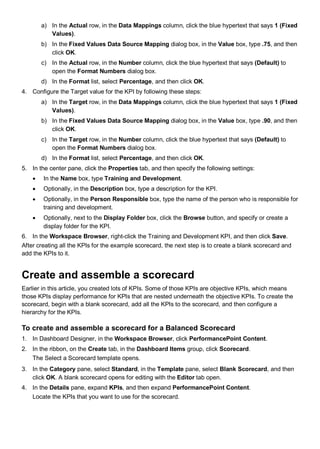 a) In the Actual row, in the Data Mappings column, click the blue hypertext that says 1 (Fixed
Values).
b) In the Fixed Values Data Source Mapping dialog box, in the Value box, type .75, and then
click OK.
c) In the Actual row, in the Number column, click the blue hypertext that says (Default) to
open the Format Numbers dialog box.
d) In the Format list, select Percentage, and then click OK.
4. Configure the Target value for the KPI by following these steps:
a) In the Target row, in the Data Mappings column, click the blue hypertext that says 1 (Fixed
Values).
b) In the Fixed Values Data Source Mapping dialog box, in the Value box, type .90, and then
click OK.
c) In the Target row, in the Number column, click the blue hypertext that says (Default) to
open the Format Numbers dialog box.
d) In the Format list, select Percentage, and then click OK.
5. In the center pane, click the Properties tab, and then specify the following settings:
• In the Name box, type Training and Development.
• Optionally, in the Description box, type a description for the KPI.
• Optionally, in the Person Responsible box, type the name of the person who is responsible for
training and development.
• Optionally, next to the Display Folder box, click the Browse button, and specify or create a
display folder for the KPI.
6. In the Workspace Browser, right-click the Training and Development KPI, and then click Save.
After creating all the KPIs for the example scorecard, the next step is to create a blank scorecard and
add the KPIs to it.
Create and assemble a scorecard
Earlier in this article, you created lots of KPIs. Some of those KPIs are objective KPIs, which means
those KPIs display performance for KPIs that are nested underneath the objective KPIs. To create the
scorecard, begin with a blank scorecard, add all the KPIs to the scorecard, and then configure a
hierarchy for the KPIs.
To create and assemble a scorecard for a Balanced Scorecard
1. In Dashboard Designer, in the Workspace Browser, click PerformancePoint Content.
2. In the ribbon, on the Create tab, in the Dashboard Items group, click Scorecard.
The Select a Scorecard template opens.
3. In the Category pane, select Standard, in the Template pane, select Blank Scorecard, and then
click OK. A blank scorecard opens for editing with the Editor tab open.
4. In the Details pane, expand KPIs, and then expand PerformancePoint Content.
Locate the KPIs that you want to use for the scorecard.
 