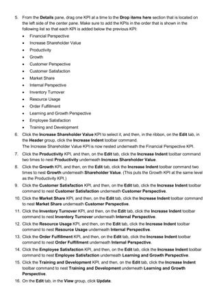 5. From the Details pane, drag one KPI at a time to the Drop items here section that is located on
the left side of the center pane. Make sure to add the KPIs in the order that is shown in the
following list so that each KPI is added below the previous KPI:
• Financial Perspective
• Increase Shareholder Value
• Productivity
• Growth
• Customer Perspective
• Customer Satisfaction
• Market Share
• Internal Perspective
• Inventory Turnover
• Resource Usage
• Order Fulfillment
• Learning and Growth Perspective
• Employee Satisfaction
• Training and Development
6. Click the Increase Shareholder Value KPI to select it, and then, in the ribbon, on the Edit tab, in
the Header group, click the Increase Indent toolbar command.
The Increase Shareholder Value KPI is now nested underneath the Financial Perspective KPI.
7. Click the Productivity KPI, and then, on the Edit tab, click the Increase Indent toolbar command
two times to nest Productivity underneath Increase Shareholder Value.
8. Click the Growth KPI, and then, on the Edit tab, click the Increase Indent toolbar command two
times to nest Growth underneath Shareholder Value. (This puts the Growth KPI at the same level
as the Productivity KPI.)
9. Click the Customer Satisfaction KPI, and then, on the Edit tab, click the Increase Indent toolbar
command to nest Customer Satisfaction underneath Customer Perspective.
10. Click the Market Share KPI, and then, on the Edit tab, click the Increase Indent toolbar command
to nest Market Share underneath Customer Perspective.
11. Click the Inventory Turnover KPI, and then, on the Edit tab, click the Increase Indent toolbar
command to nest Inventory Turnover underneath Internal Perspective.
12. Click the Resource Usage KPI, and then, on the Edit tab, click the Increase Indent toolbar
command to nest Resource Usage underneath Internal Perspective.
13. Click the Order Fulfillment KPI, and then, on the Edit tab, click the Increase Indent toolbar
command to nest Order Fulfillment underneath Internal Perspective.
14. Click the Employee Satisfaction KPI, and then, on the Edit tab, click the Increase Indent toolbar
command to nest Employee Satisfaction underneath Learning and Growth Perspective.
15. Click the Training and Development KPI, and then, on the Edit tab, click the Increase Indent
toolbar command to nest Training and Development underneath Learning and Growth
Perspective.
16. On the Edit tab, in the View group, click Update.
 