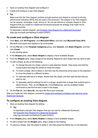 • Open an existing Visio diagram and configure it
• Create and configure a new Visio diagram
Tip:
Make sure that the Visio diagram contains enough sections and shapes to connect to the key
performance indicators (KPIs) that are used in the scorecard. The shapes in the Visio diagram
can be squares, rectangles, ovals, and so on. Do not use stencils or complex shapes in Visio
diagrams that you create for a Balanced Scorecard because the strategy map might not be
displayed correctly.
To download a sample diagram, see Example Visio Diagram for a Balanced Scorecard
(http://go.microsoft.com/fwlink/p/?LinkId=237627).
To create and configure a Visio diagram
1. Click Start, click All Programs, click Microsoft Office, and then click Microsoft Visio 2010.
Microsoft Visio opens and displays a list of templates.
2. On the File tab, in the Template Categories group, click General, click Basic Diagram, and then
click Create.
A new drawing opens.
3. In the Shapes pane, select Basic Shapes to display a list of available shapes.
4. From the Shapes pane, drag a shape to the drawing. Repeat for each shape that you want to add.
5. To edit a shape, do any of the following:
a) To change the size of a shape, point to a side selection handle. Then press and hold the
mouse button and drag the handle to resize the shape.
b) To move a shape, click to select it, and then use the directional arrow keys on the keyboard
to move the shape to a different location.
c) To optionally add text to a shape, double-click the shape, and then type the text that you
want to use.
d) To optionally edit font settings for text in a shape, double-click a shape that contains text to
select the text. Then, on the Home tab, in the Font group, use the available toolbar
commands to edit the font that is used in the shape.
6. On the File tab, click Save As, and save the file to your computer.
After you create the Visio diagram, proceed to Create and configure a strategy map report by using
Dashboard Designer.
To configure an existing Visio diagram
1. Open an existing Visio diagram for editing.
Tip:
To download a sample Visio diagram that you can use for a Balanced Scorecard,
see Example Visio Diagram for a Balanced Scorecard
(http://go.microsoft.com/fwlink/p/?LinkId=237627).
2. In the Shapes pane, select Basic Shapes to display a list of available shapes.
3. To add a shape from the Shapes pane, drag a shape to the drawing.
4. To remove a shape, click the shape to select it, and then press the Delete key on the keyboard.
 