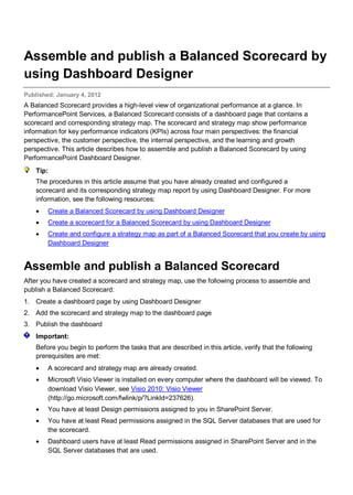 Assemble and publish a Balanced Scorecard by
using Dashboard Designer
Published: January 4, 2012
A Balanced Scorecard provides a high-level view of organizational performance at a glance. In
PerformancePoint Services, a Balanced Scorecard consists of a dashboard page that contains a
scorecard and corresponding strategy map. The scorecard and strategy map show performance
information for key performance indicators (KPIs) across four main perspectives: the financial
perspective, the customer perspective, the internal perspective, and the learning and growth
perspective. This article describes how to assemble and publish a Balanced Scorecard by using
PerformancePoint Dashboard Designer.
Tip:
The procedures in this article assume that you have already created and configured a
scorecard and its corresponding strategy map report by using Dashboard Designer. For more
information, see the following resources:
• Create a Balanced Scorecard by using Dashboard Designer
• Create a scorecard for a Balanced Scorecard by using Dashboard Designer
• Create and configure a strategy map as part of a Balanced Scorecard that you create by using
Dashboard Designer
Assemble and publish a Balanced Scorecard
After you have created a scorecard and strategy map, use the following process to assemble and
publish a Balanced Scorecard:
1. Create a dashboard page by using Dashboard Designer
2. Add the scorecard and strategy map to the dashboard page
3. Publish the dashboard
Important:
Before you begin to perform the tasks that are described in this article, verify that the following
prerequisites are met:
• A scorecard and strategy map are already created.
• Microsoft Visio Viewer is installed on every computer where the dashboard will be viewed. To
download Visio Viewer, see Visio 2010: Visio Viewer
(http://go.microsoft.com/fwlink/p/?LinkId=237626).
• You have at least Design permissions assigned to you in SharePoint Server.
• You have at least Read permissions assigned in the SQL Server databases that are used for
the scorecard.
• Dashboard users have at least Read permissions assigned in SharePoint Server and in the
SQL Server databases that are used.
 