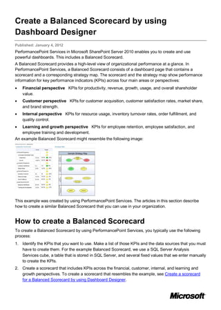 Create a Balanced Scorecard by using
Dashboard Designer
Published: January 4, 2012
PerformancePoint Services in Microsoft SharePoint Server 2010 enables you to create and use
powerful dashboards. This includes a Balanced Scorecard.
A Balanced Scorecard provides a high-level view of organizational performance at a glance. In
PerformancePoint Services, a Balanced Scorecard consists of a dashboard page that contains a
scorecard and a corresponding strategy map. The scorecard and the strategy map show performance
information for key performance indicators (KPIs) across four main areas or perspectives:
• Financial perspective KPIs for productivity, revenue, growth, usage, and overall shareholder
value.
• Customer perspective KPIs for customer acquisition, customer satisfaction rates, market share,
and brand strength.
• Internal perspective KPIs for resource usage, inventory turnover rates, order fulfillment, and
quality control.
• Learning and growth perspective KPIs for employee retention, employee satisfaction, and
employee training and development.
An example Balanced Scorecard might resemble the following image:
This example was created by using PerformancePoint Services. The articles in this section describe
how to create a similar Balanced Scorecard that you can use in your organization.
How to create a Balanced Scorecard
To create a Balanced Scorecard by using PerformancePoint Services, you typically use the following
process:
1. Identify the KPIs that you want to use. Make a list of those KPIs and the data sources that you must
have to create them. For the example Balanced Scorecard, we use a SQL Server Analysis
Services cube, a table that is stored in SQL Server, and several fixed values that we enter manually
to create the KPIs.
2. Create a scorecard that includes KPIs across the financial, customer, internal, and learning and
growth perspectives. To create a scorecard that resembles the example, see Create a scorecard
for a Balanced Scorecard by using Dashboard Designer.
 