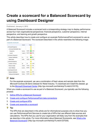 Create a scorecard for a Balanced Scorecard by
using Dashboard Designer
Published: January 4, 2012
A Balanced Scorecard includes a scorecard and a corresponding strategy map to display performance
across four main organizational perspectives: financial perspective, customer perspective, internal
perspective, and learning and growth perspective.
This article describes how to create and configure an example PerformancePoint scorecard to use as
part of a Balanced Scorecard. The scorecard described in this article resembles the following image:
Note:
For the example scorecard, we use a combination of fixed values and sample data from the
Microsoft Contoso BI Demo Dataset for Retail Industry. To download and install this dataset, go
to the Microsoft Download Center (http://go.microsoft.com/fwlink/p/?LinkId=219170).
When you create a scorecard to use as part of a Balanced Scorecard, you typically use the following
process:
1. Define KPIs for a Balanced Scorecard
2. Create and configure PerformancePoint data connections
3. Create and configure KPIs
4. Create and assemble a scorecard
Tip:
The KPIs that are described in this article are for informational purposes only to show how you
can use PerformancePoint Services to create lots of KPIs that use different data sources and
calculations. The KPIs that you use for your organization will likely vary from the examples that
we describe in this article. For more information about Balanced Scorecards, see What is the
Balanced Scorecard? (http://go.microsoft.com/fwlink/p/?LinkId=237539).
 