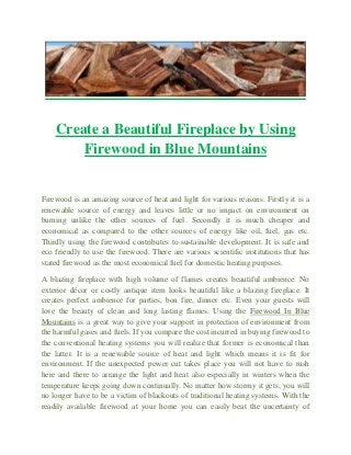 Create a Beautiful Fireplace by Using
Firewood in Blue Mountains
Firewood is an amazing source of heat and light for various reasons. Firstly it is a
renewable source of energy and leaves little or no impact on environment on
burning unlike the other sources of fuel. Secondly it is much cheaper and
economical as compared to the other sources of energy like oil, fuel, gas etc.
Thirdly using the firewood contributes to sustainable development. It is safe and
eco friendly to use the firewood. There are various scientific institutions that has
stated firewood as the most economical fuel for domestic heating purposes.
A blazing fireplace with high volume of flames creates beautiful ambience. No
exterior décor or costly antique item looks beautiful like a blazing fireplace. It
creates perfect ambience for parties, bon fire, dinner etc. Even your guests will
love the beauty of clean and long lasting flames. Using the Firewood In Blue
Mountains is a great way to give your support in protection of environment from
the harmful gases and fuels. If you compare the cost incurred in buying firewood to
the conventional heating systems you will realize that former is economical than
the latter. It is a renewable source of heat and light which means it is fit for
environment. If the unexpected power cut takes place you will not have to rush
here and there to arrange the light and heat also especially in winters when the
temperature keeps going down continually. No matter how stormy it gets; you will
no longer have to be a victim of blackouts of traditional heating systems. With the
readily available firewood at your home you can easily beat the uncertainty of
 