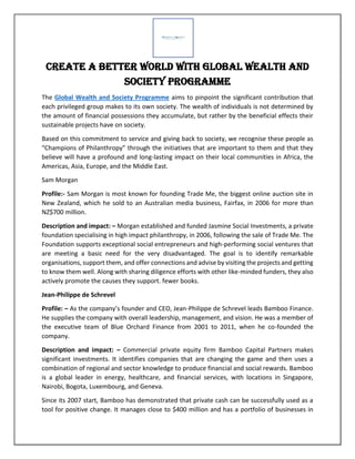 Create a Better World with Global Wealth and
Society Programme
The Global Wealth and Society Programme aims to pinpoint the significant contribution that
each privileged group makes to its own society. The wealth of individuals is not determined by
the amount of financial possessions they accumulate, but rather by the beneficial effects their
sustainable projects have on society.
Based on this commitment to service and giving back to society, we recognise these people as
“Champions of Philanthropy” through the initiatives that are important to them and that they
believe will have a profound and long-lasting impact on their local communities in Africa, the
Americas, Asia, Europe, and the Middle East.
Sam Morgan
Profile:- Sam Morgan is most known for founding Trade Me, the biggest online auction site in
New Zealand, which he sold to an Australian media business, Fairfax, in 2006 for more than
NZ$700 million.
Description and impact: – Morgan established and funded Jasmine Social Investments, a private
foundation specialising in high impact philanthropy, in 2006, following the sale of Trade Me. The
Foundation supports exceptional social entrepreneurs and high-performing social ventures that
are meeting a basic need for the very disadvantaged. The goal is to identify remarkable
organisations, support them, and offer connections and advise by visiting the projects and getting
to know them well. Along with sharing diligence efforts with other like-minded funders, they also
actively promote the causes they support. fewer books.
Jean-Philippe de Schrevel
Profile: – As the company’s founder and CEO, Jean-Philippe de Schrevel leads Bamboo Finance.
He supplies the company with overall leadership, management, and vision. He was a member of
the executive team of Blue Orchard Finance from 2001 to 2011, when he co-founded the
company.
Description and impact: – Commercial private equity firm Bamboo Capital Partners makes
significant investments. It identifies companies that are changing the game and then uses a
combination of regional and sector knowledge to produce financial and social rewards. Bamboo
is a global leader in energy, healthcare, and financial services, with locations in Singapore,
Nairobi, Bogota, Luxembourg, and Geneva.
Since its 2007 start, Bamboo has demonstrated that private cash can be successfully used as a
tool for positive change. It manages close to $400 million and has a portfolio of businesses in
 
