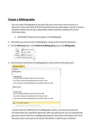 Create a bibliography
You can create a bibliography at any point after you insert one or more sources in a
document. If you don't have all of the information that you need about a source to create a
complete citation, you can use a placeholder citation, and then complete the source
information later.
Placeholder citations do not appear in the bibliography.
1. Click where you want to insert a bibliography, usually at the end of the document.
2. On the References tab, in the Citations & Bibliography group, click Bibliography.

1.
2.
3. Click format to insert either the bibliography or works cited into the document.

A works cited list is different from a bibliography, which is a list of sources that you
consulted when you created the document. After you add sources, you can automatically
generate a works cited list or a bibliography based on that source information. Each time
that you create a new source, the source information is saved on your computer.

 