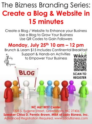 The Bizness Branding Series:
Create a Blog & Website in
        15 minutes
 Create a Blog / Website to Enhance your Business
         Use a Blog to Grow Your Business
         Use QR Codes to Gain Followers
   Monday, July 25th 10 am – 12 pm
Brunch & Learn $15 Includes Continental Breakfast
          Support & Hands-on Activities
            to Empower Your Business



                                             SCAN TO
                                             REGISTER




                  NC A&T BEST Center
     1325 S. Eugene Street, Greensboro, NC 27406
Speaker Chisa D. Pennix-Brown, MBA of Lady Bizness, Inc.
Advanced Registration Required. www.LadyBizness.com
 