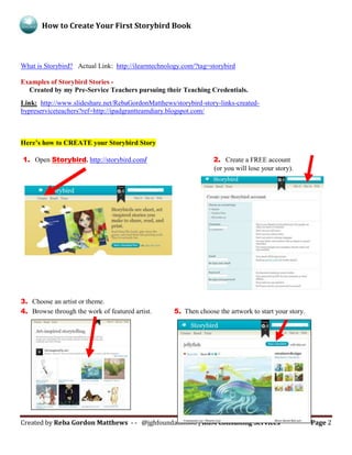 How to Create Your First Storybird Book
Created by Reba Gordon Matthews - - @jghfoundation08 | RGM Consulting Services Page 2
What is Storybird? Actual Link: http://ilearntechnology.com/?tag=storybird
Examples of Storybird Stories -
Created by my Pre-Service Teachers pursuing their Teaching Credentials.
Link: http://www.slideshare.net/RebaGordonMatthews/storybird-story-links-created-
bypreserviceteachers?ref=http://ipadgrantteamdiary.blogspot.com/
Here’s how to CREATE your Storybird Story
1. Open Storybird. http://storybird.com/ 2. Create a FREE account
(or you will lose your story).
3. Choose an artist or theme.
4. Browse through the work of featured artist. 5. Then choose the artwork to start your story.
 