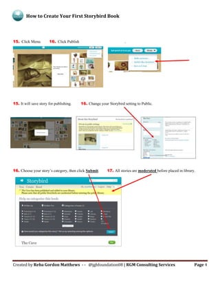 How to Create Your First Storybird Book
Created by Reba Gordon Matthews - - @jghfoundation08 | RGM Consulting Services Page 4
15. Click Menu. 16. Click Publish .
15. It will save story for publishing. 16. Change your Storybird setting to Public.
16. Choose your story’s category, then click Submit. 17. All stories are moderated before placed in library.
 