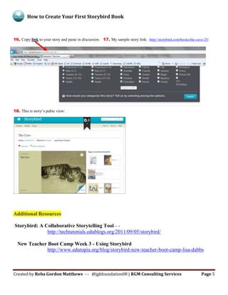 How to Create Your First Storybird Book
Created by Reba Gordon Matthews - - @jghfoundation08 | RGM Consulting Services Page 5
16. Copy link to your story and paste in discussion. 17. My sample story link: http://storybird.com/books/the-cave-25/
18. This is story’s pubic view:
.
Additional Resources
Storybird: A Collaborative Storytelling Tool - -
http://techtutorials.edublogs.org/2011/09/05/storybird/
New Teacher Boot Camp Week 3 - Using Storybird
http://www.edutopia.org/blog/storybird-new-teacher-boot-camp-lisa-dabbs
 