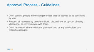 Approval Process - Guidelines
• Don’t contact people in Messenger unless they've agreed to be contacted
by you
• Respect all requests by people to block, discontinue, or opt-out of using
Messenger to communicate with them.
• Don't request or share individual payment card or any cardholder data
within Messenger.
12
 