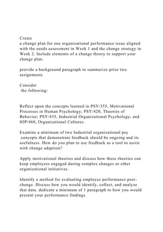 Create
a change plan for one organizational performance issue aligned
with the needs assessment in Week 1 and the change strategy in
Week 2. Include elements of a change theory to support your
change plan.
provide a background paragraph to summarize prior two
assignments
Consider
the following:
Reflect upon the concepts learned in PSY/355, Motivational
Processes in Human Psychology; PSY/420, Theories of
Behavior; PSY/435, Industrial Organizational Psychology; and
IOP/460, Organizational Cultures.
Examine a minimum of two Industrial organizational psy
concepts that demonstrate feedback should be ongoing and its
usefulness. How do you plan to use feedback as a tool to assist
with change adaption?
Apply motivational theories and discuss how these theories can
keep employees engaged during complex changes or other
organizational initiatives.
Identify a method for evaluating employee performance post-
change. Discuss how you would identify, collect, and analyze
that data. dedicate a minimum of 1 paragraph to how you would
present your performance findings.
 