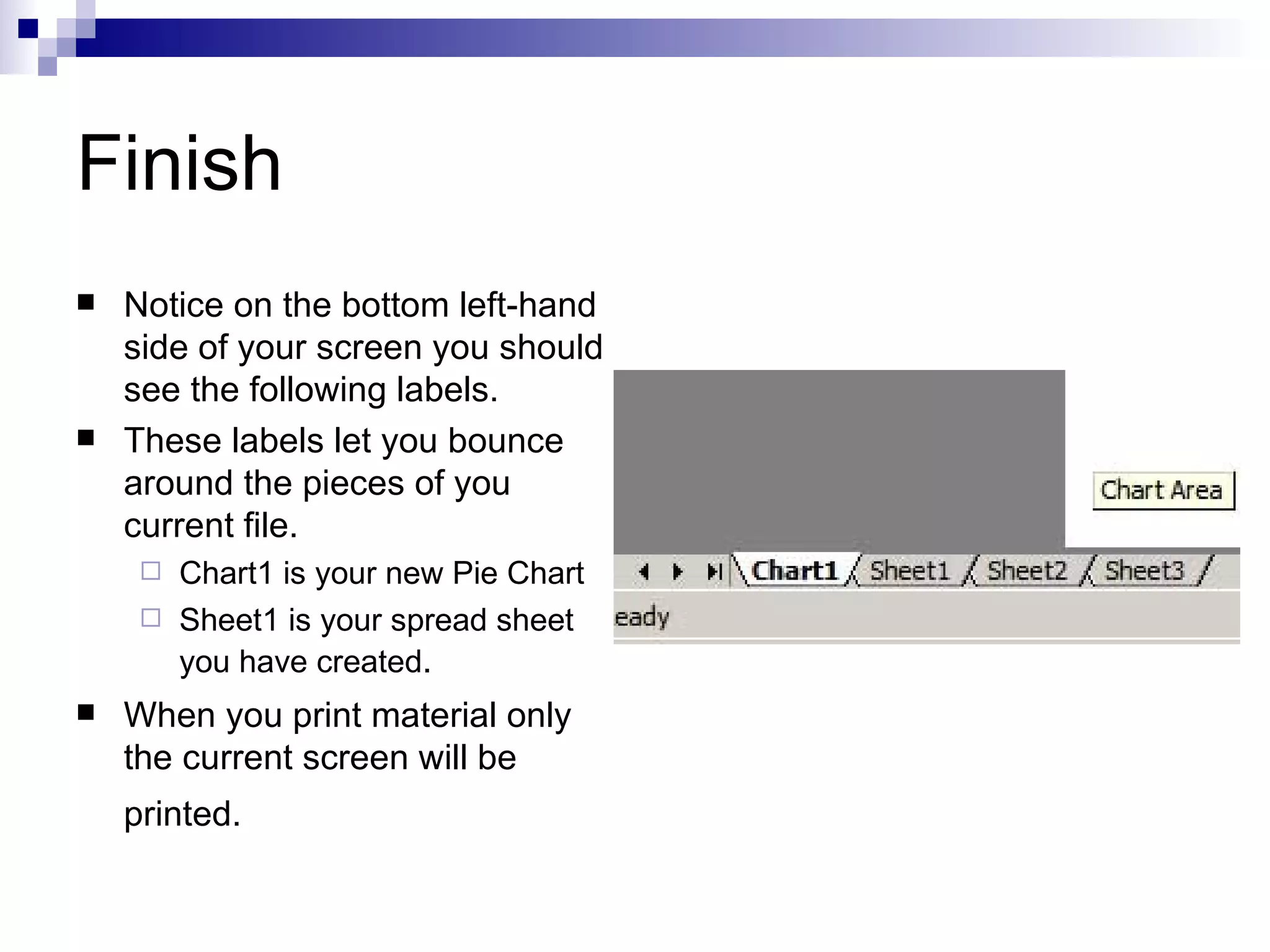 Finish Notice on the bottom left-hand side of your screen you should see the following labels.  These labels let you bounce around the pieces of you current file. Chart1 is your new Pie Chart  Sheet1 is your spread sheet you have created . When you print material only the current screen will be printed.   