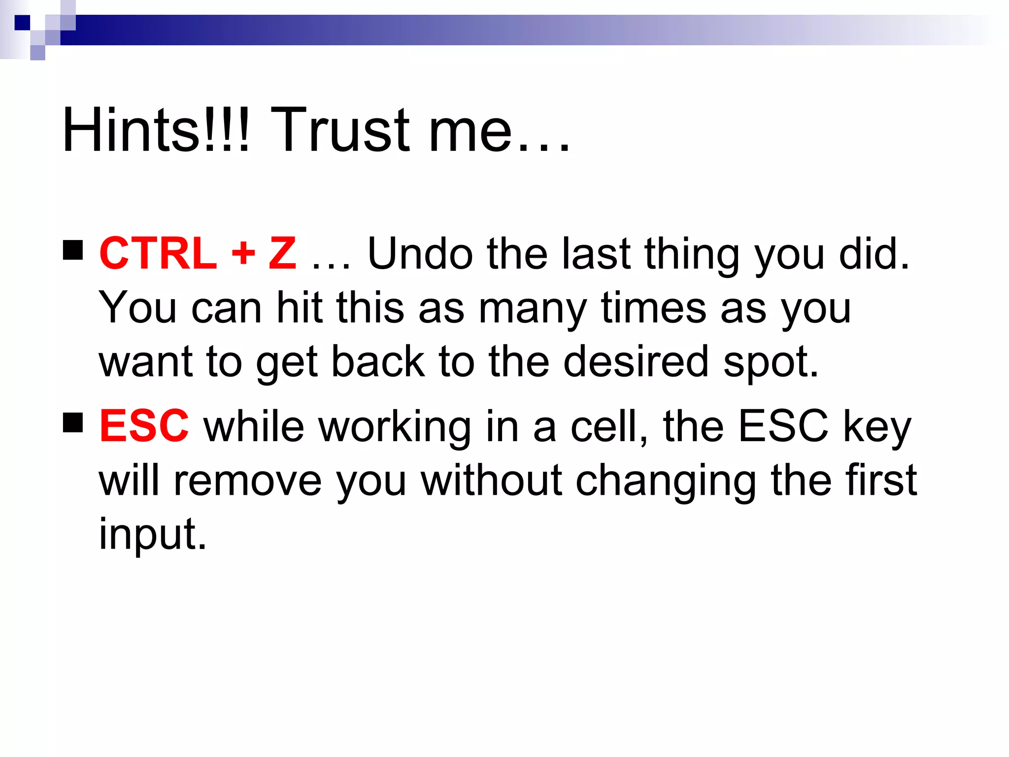 Hints!!! Trust me… CTRL + Z  … Undo the last thing you did.  You can hit this as many times as you want to get back to the desired spot.  ESC  while working in a cell, the ESC key will remove you without changing the first input. 