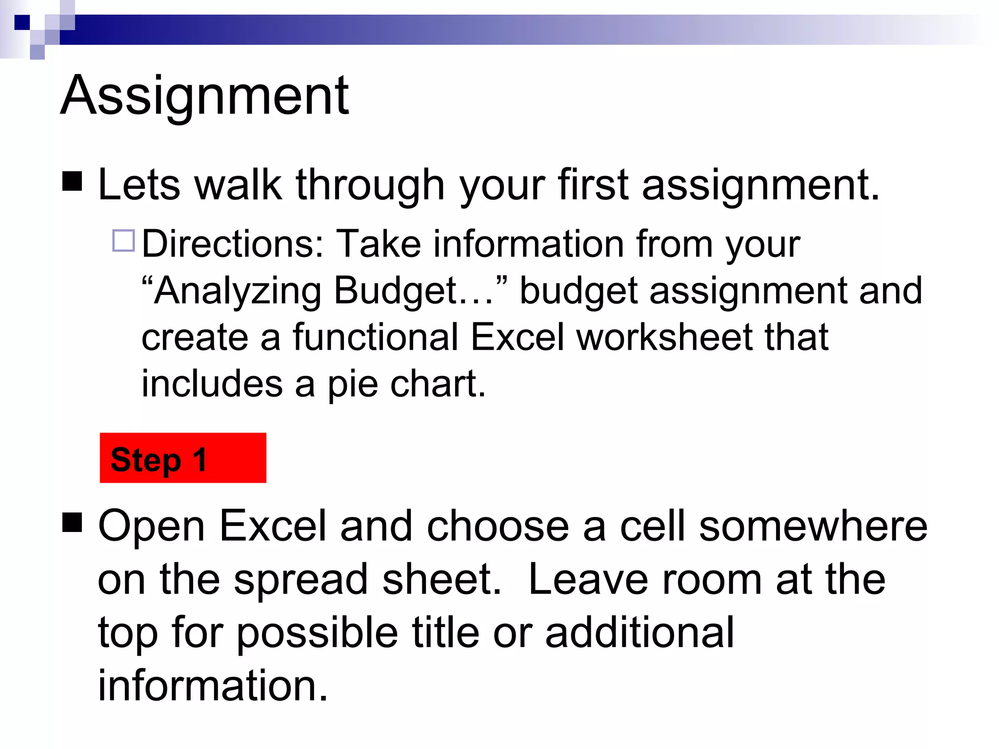 Assignment Lets walk through your first assignment. Directions: Take information from your “Analyzing Budget…” budget assignment and create a functional Excel worksheet that includes a pie chart.  Open Excel and choose a cell somewhere on the spread sheet.  Leave room at the top for possible title or additional information.  Step 1 