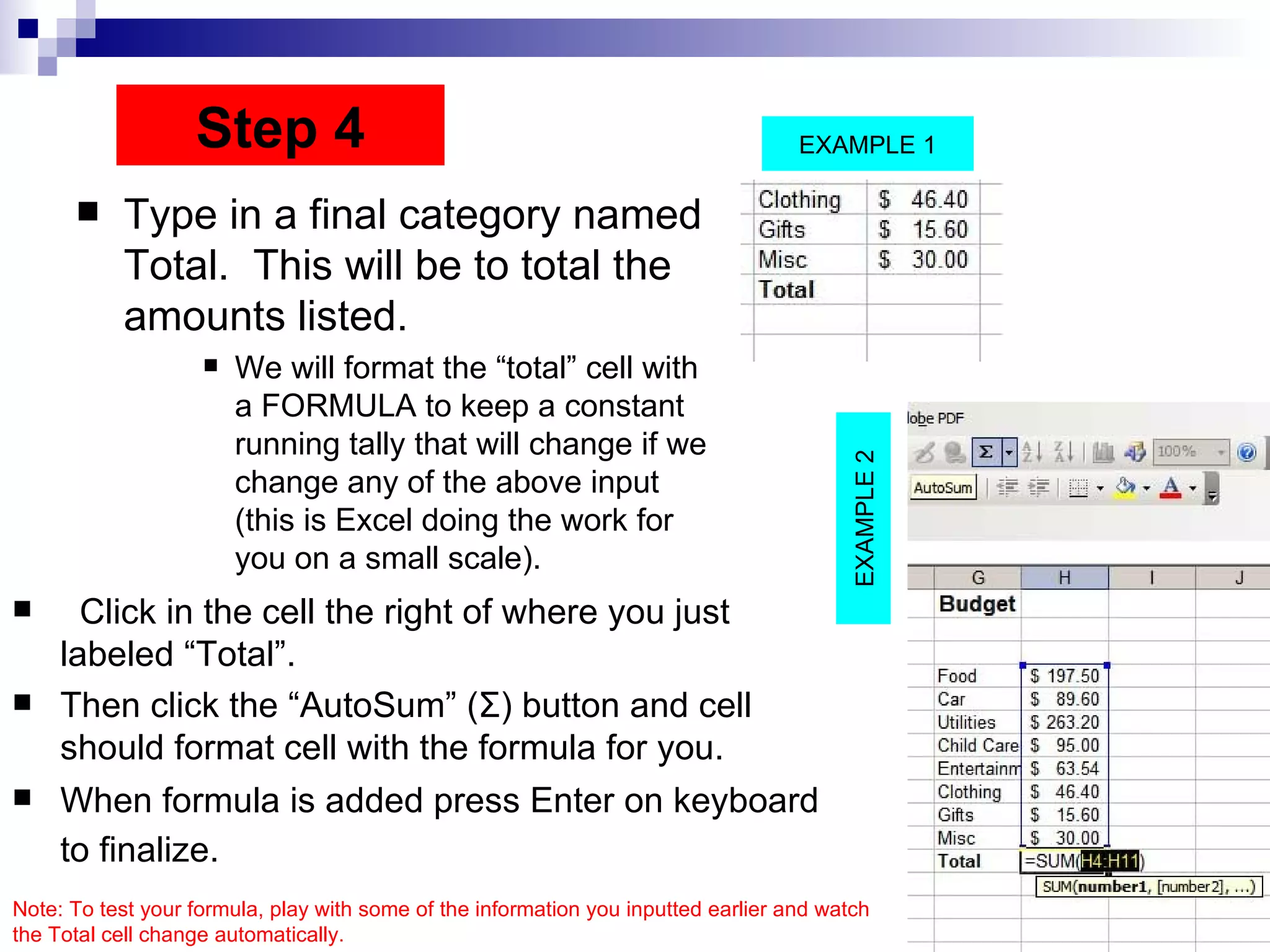 Type in a final category named Total.  This will be to total the amounts listed.  We will format the “total” cell with a FORMULA to keep a constant running tally that will change if we change any of the above input (this is Excel doing the work for you on a small scale).  Click in the cell the right of where you just labeled “Total”.  Then click the “AutoSum” ( Σ ) button and cell should format cell with the formula for you. When formula is added press Enter on keyboard to finalize.   Step 4 EXAMPLE 2 EXAMPLE 1 Note: To test your formula, play with some of the information you inputted earlier and watch the Total cell change automatically.  