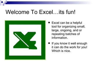 Welcome To Excel…its fun! Excel can be a helpful tool for organizing small, large, ongoing, and or repeating batches of information.    If you know it well enough it can do the work for you! Which is nice.  