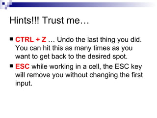 Hints!!! Trust me… CTRL + Z  … Undo the last thing you did.  You can hit this as many times as you want to get back to the desired spot.  ESC  while working in a cell, the ESC key will remove you without changing the first input. 