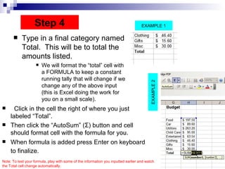 Type in a final category named Total.  This will be to total the amounts listed.  We will format the “total” cell with a FORMULA to keep a constant running tally that will change if we change any of the above input (this is Excel doing the work for you on a small scale).  Click in the cell the right of where you just labeled “Total”.  Then click the “AutoSum” ( Σ ) button and cell should format cell with the formula for you. When formula is added press Enter on keyboard to finalize.   Step 4 EXAMPLE 2 EXAMPLE 1 Note: To test your formula, play with some of the information you inputted earlier and watch the Total cell change automatically.  