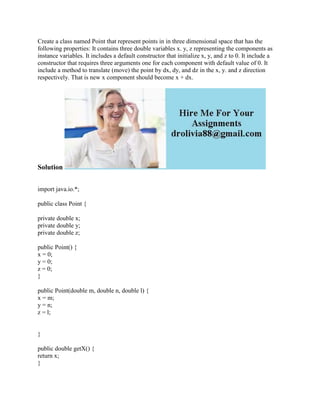 Create a class named Point that represent points in in three dimensional space that has the
following properties: It contains three double variables x. y, z representing the components as
instance variables. It includes a default constructor that initialize x, y, and z to 0. It include a
constructor that requires three arguments one for each component with default value of 0. It
include a method to translate (move) the point by dx, dy, and dz in the x, y. and z direction
respectively. That is new x component should become x + dx.
Solution
import java.io.*;
public class Point {
private double x;
private double y;
private double z;
public Point() {
x = 0;
y = 0;
z = 0;
}
public Point(double m, double n, double l) {
x = m;
y = n;
z = l;
}
public double getX() {
return x;
}