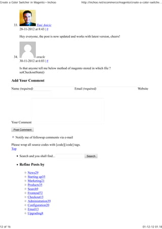 Create a Color Switcher in Magento • Inchoo                        http://inchoo.net/ecommerce/magento/create-a-color-switche...




            33.               Toni Anicic
                  28-11-2012 at 8:43 | #

                  Hey everyone, the post is now updated and works with latest version, cheers!




            34.               oracle
                  30-11-2012 at 6:03 | #

                  Is that anyone tell me below method of magento stored in which file ?
                  setCheckoutState()

           Add Your Comment

           Name (required)                                 Email (required)                                  Website




           Your Comment



              Notify me of followup comments via e-mail

           Please wrap all source codes with [code][/code] tags.
           Top

                  Search and you shall find...

                  Refine Posts by

                        News29
                        Starting up35
                        Marketing21
                        Products35
                        Search9
                        Frontend72
                        Checkout13
                        Administration39
                        Configuration20
                        Email13
                        Upgrading8



12 of 16                                                                                                         01-12-12 01.18
 