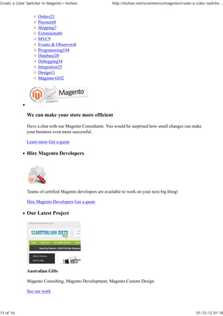 Create a Color Switcher in Magento • Inchoo                 http://inchoo.net/ecommerce/magento/create-a-color-switche...


                     Orders21
                     Payment8
                     Shipping7
                     Extensions66
                     MVC9
                     Events & Observers8
                     Programming104
                     Database20
                     Debugging34
                     Integration25
                     Design11
                     Magento GO2




              We can make your store more efficient

              Have a chat with our Magento Consultants. You would be surprised how small changes can make
              your business even more successful.

              Learn more Get a quote

              Hire Magento Developers




              Teams of certified Magento developers are available to work on your next big thing!

              Hire Magento Developers Get a quote

              Our Latest Project




              Australian Gifts

              Magento Consulting, Magento Development, Magento Custom Design

              See our work



13 of 16                                                                                                  01-12-12 01.18
 