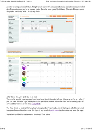 Create a Color Switcher in Magento • Inchoo                     http://inchoo.net/ecommerce/magento/create-a-color-switche...


          goes for creating custom attribute. Simply create a dropdown selection box and create the same amount of
          dropdown options as you have images, giving them the same name Red, Green, Blue, etc. Here are some
          images for you to see what I’m talking about:




          After this is done, we go to the code part.
          You need to modify your /template/page/html/head.phtml file to include the jQuery script (or any other if
          you can code the same logic into it) and write down few lines of JavaScript to do the switching (you can
          download my version of file here head.phtml).

          The final step is to modify the /template/catalog/product/view/media.phtml file to grab all of the product
          images and dump them into some div. Here is my sample (media.phtml) so just copy and paste the code.

          And some additional screenshots for you to see final result:




2 of 16                                                                                                         01-12-12 01.18
 