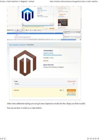 Create a Color Switcher in Magento • Inchoo                     http://inchoo.net/ecommerce/magento/create-a-color-switche...




          After some additional styling you can get some impressive results for this. Hope you find it useful.

          You can see how it works in a video bellow:




3 of 16                                                                                                          01-12-12 01.18
 