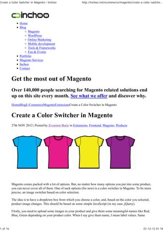 Create a Color Switcher in Magento • Inchoo                    http://inchoo.net/ecommerce/magento/create-a-color-switche...




                Home
                Blog
                      Magento
                      WordPress
                      Online Marketing
                      Mobile development
                      Tools & Frameworks
                      Fun & Events
                Portfolio
                Magento Services
                Inchoo
                Contact


          Get the most out of Magento
          Over 140,000 people searching for Magento related solutions end
          up on this site every month. See what we offer and discover why.
          HomeBlogE-CommerceMagentoExtensionsCreate a Color Switcher in Magento


          Create a Color Switcher in Magento
          27th NOV 2012 | Posted by Zvonimir Buric in Extensions, Frontend, Magento, Products




          Magento comes packed with a lot of options. But, no matter how many options you put into some product,
          you can never cover all of them. One of such options (for now) is a color switcher in Magento. To be more
          precise, an image switcher based on color selection.

          The idea is to have a dropdown box from which you choose a color, and, based on the color you selected,
          product image changes. This should be based on some simple JavaScript (in my case, jQuery).

          Firstly, you need to upload some images to your product and give them some meaningful names like Red,
          Blue, Green depending on your product color. When I say give them name, I mean label values. Same



1 of 16                                                                                                      01-12-12 01.18
 