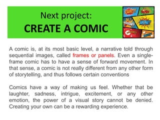 Next project:
CREATE A COMIC
A comic is, at its most basic level, a narrative told through
sequential images, called frames or panels. Even a single-
frame comic has to have a sense of forward movement. In
that sense, a comic is not really different from any other form
of storytelling, and thus follows certain conventions
Comics have a way of making us feel. Whether that be
laughter, sadness, intrigue, excitement, or any other
emotion, the power of a visual story cannot be denied.
Creating your own can be a rewarding experience.
 