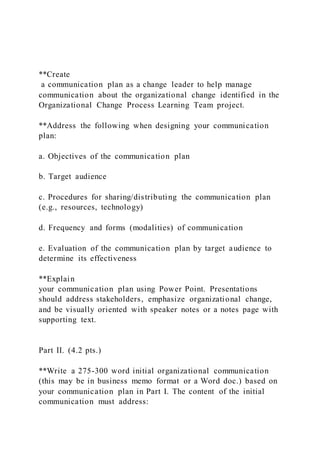 **Create
a communication plan as a change leader to help manage
communication about the organizational change identified in the
Organizational Change Process Learning Team project.
**Address the following when designing your communication
plan:
a. Objectives of the communication plan
b. Target audience
c. Procedures for sharing/distributing the communication plan
(e.g., resources, technology)
d. Frequency and forms (modalities) of communication
e. Evaluation of the communication plan by target audience to
determine its effectiveness
**Explain
your communication plan using Power Point. Presentations
should address stakeholders, emphasize organizational change,
and be visually oriented with speaker notes or a notes page with
supporting text.
Part II. (4.2 pts.)
**Write a 275-300 word initial organizational communication
(this may be in business memo format or a Word doc.) based on
your communication plan in Part I. The content of the initial
communication must address:
 