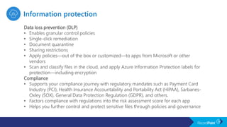Data loss prevention (DLP)
• Enables granular control policies
• Single-click remediation
• Document quarantine
• Sharing restrictions
• Apply policies—out of the box or customized—to apps from Microsoft or other
vendors
• Scan and classify files in the cloud, and apply Azure Information Protection labels for
protection—including encryption
Compliance
• Supports your compliance journey with regulatory mandates such as Payment Card
Industry (PCI), Health Insurance Accountability and Portability Act (HIPAA), Sarbanes-
Oxley (SOX), General Data Protection Regulation (GDPR), and others.
• Factors compliance with regulations into the risk assessment score for each app
• Helps you further control and protect sensitive files through policies and governance
 