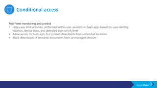 Real-time monitoring and control
• Helps you limit activities performed within user sessions in SaaS apps based on user identity,
location, device state, and detected sign-in risk level
• Allow access to SaaS apps but protect downloads from unfamiliar locations
• Block downloads of sensitive documents from unmanaged devices
 