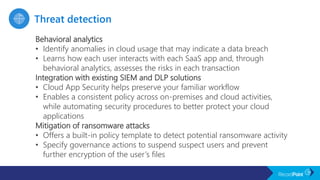 Behavioral analytics
• Identify anomalies in cloud usage that may indicate a data breach
• Learns how each user interacts with each SaaS app and, through
behavioral analytics, assesses the risks in each transaction
Integration with existing SIEM and DLP solutions
• Cloud App Security helps preserve your familiar workflow
• Enables a consistent policy across on-premises and cloud activities,
while automating security procedures to better protect your cloud
applications
Mitigation of ransomware attacks
• Offers a built-in policy template to detect potential ransomware activity
• Specify governance actions to suspend suspect users and prevent
further encryption of the user’s files
 