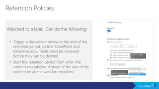 Attached to a label. Can do the following:
• Trigger a disposition review at the end of the
retention period, so that SharePoint and
OneDrive documents must be reviewed
before they can be deleted.
• Start the retention period from when the
content was labeled, instead of the age of the
content or when it was last modified.
 