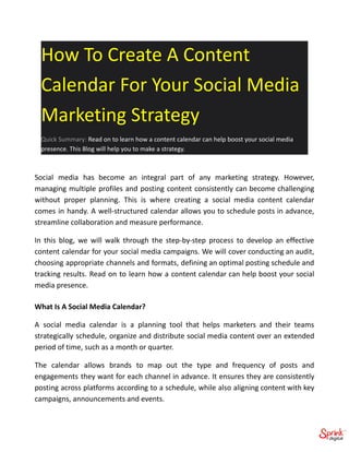 How To Create A Content
Calendar For Your Social Media
Marketing Strategy
Quick Summary: Read on to learn how a content calendar can help boost your social media
presence. This Blog will help you to make a strategy.
Social media has become an integral part of any marketing strategy. However,
managing multiple profiles and posting content consistently can become challenging
without proper planning. This is where creating a social media content calendar
comes in handy. A well-structured calendar allows you to schedule posts in advance,
streamline collaboration and measure performance.
In this blog, we will walk through the step-by-step process to develop an effective
content calendar for your social media campaigns. We will cover conducting an audit,
choosing appropriate channels and formats, defining an optimal posting schedule and
tracking results. Read on to learn how a content calendar can help boost your social
media presence.
What Is A Social Media Calendar?
A social media calendar is a planning tool that helps marketers and their teams
strategically schedule, organize and distribute social media content over an extended
period of time, such as a month or quarter.
The calendar allows brands to map out the type and frequency of posts and
engagements they want for each channel in advance. It ensures they are consistently
posting across platforms according to a schedule, while also aligning content with key
campaigns, announcements and events.
 