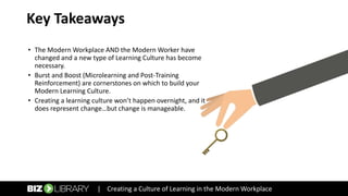 Key Takeaways
• The Modern Workplace AND the Modern Worker have
changed and a new type of Learning Culture has become
necessary.
• Burst and Boost (Microlearning and Post-Training
Reinforcement) are cornerstones on which to build your
Modern Learning Culture.
• Creating a learning culture won’t happen overnight, and it
does represent change…but change is manageable.
| Creating a Culture of Learning in the Modern Workplace
 