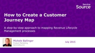 How to Create a Customer
Journey Map
A step-by-step approach to mapping Revenue Lifecycle
Management processes
July 2015
Michele Ballinger
Product Marketing
ServiceSource
 