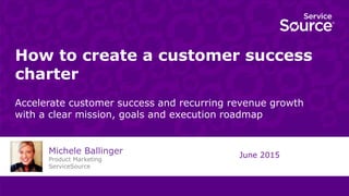 How to create a customer success
charter
Accelerate customer success and recurring revenue growth
with a clear mission, goals and execution roadmap
June 2015
Michele Ballinger
Product Marketing
ServiceSource
 